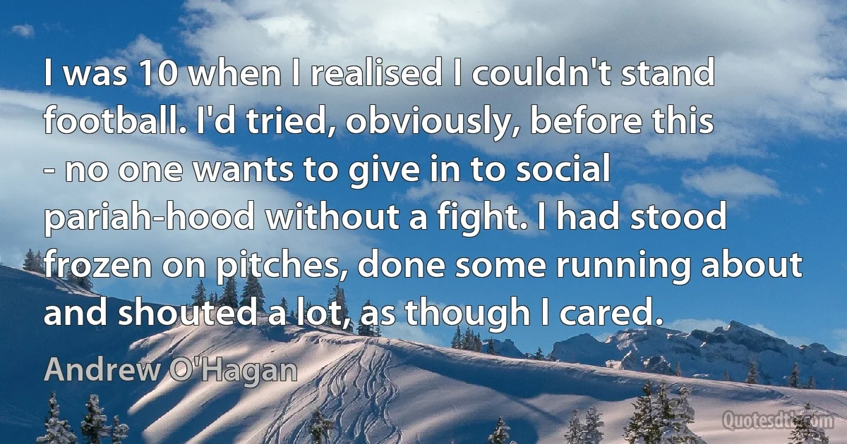 I was 10 when I realised I couldn't stand football. I'd tried, obviously, before this - no one wants to give in to social pariah-hood without a fight. I had stood frozen on pitches, done some running about and shouted a lot, as though I cared. (Andrew O'Hagan)