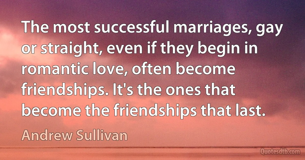 The most successful marriages, gay or straight, even if they begin in romantic love, often become friendships. It's the ones that become the friendships that last. (Andrew Sullivan)