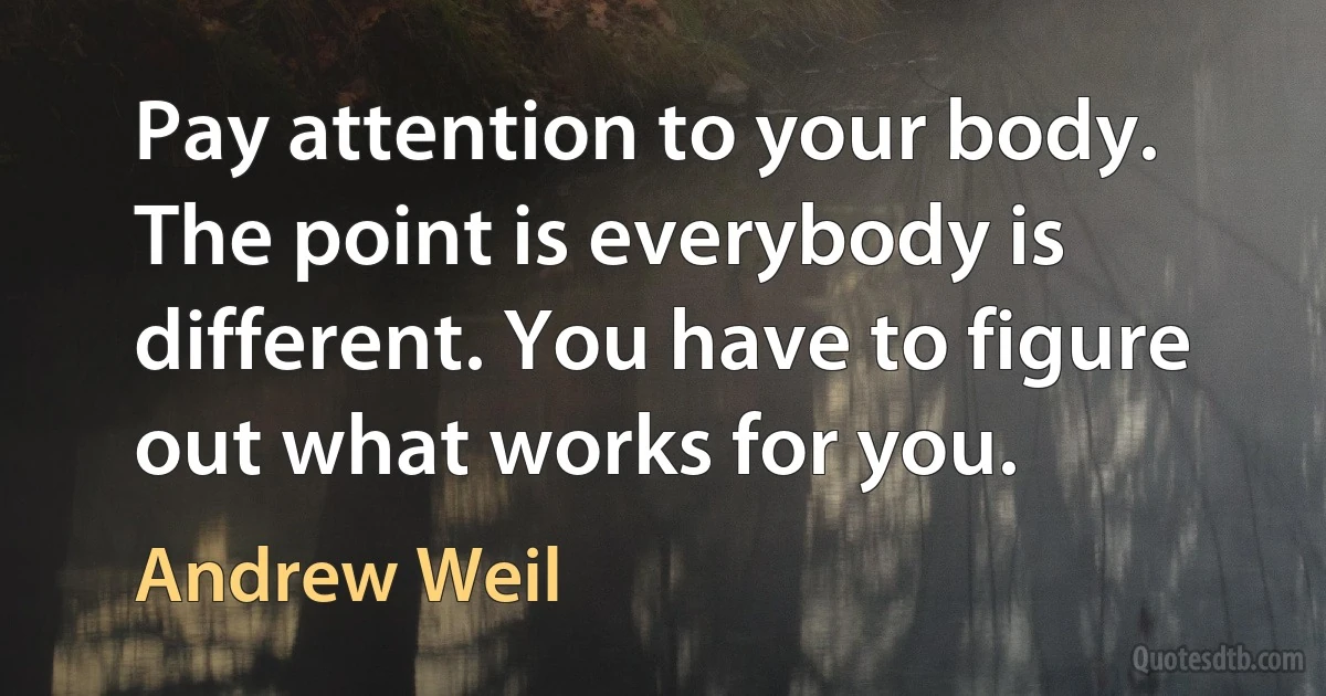 Pay attention to your body. The point is everybody is different. You have to figure out what works for you. (Andrew Weil)