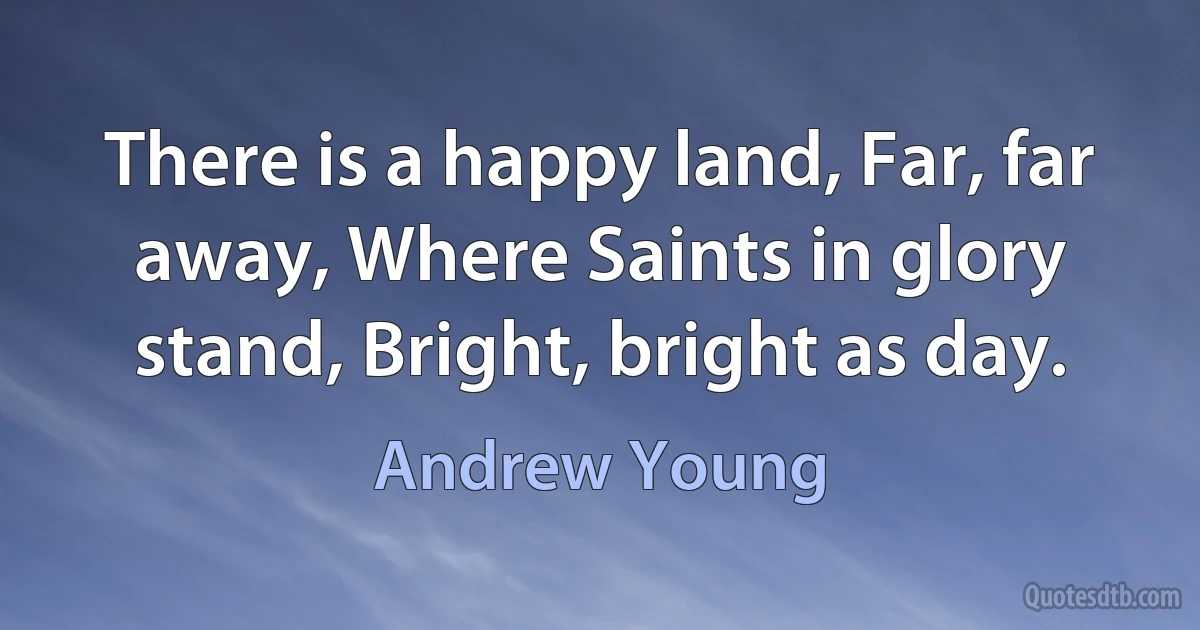 There is a happy land, Far, far away, Where Saints in glory stand, Bright, bright as day. (Andrew Young)