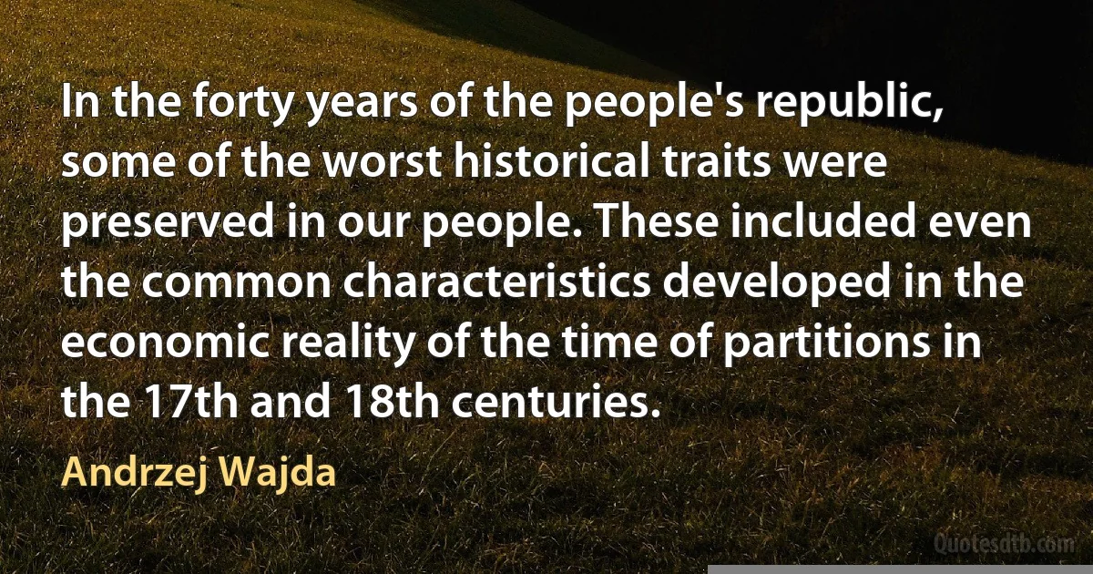 In the forty years of the people's republic, some of the worst historical traits were preserved in our people. These included even the common characteristics developed in the economic reality of the time of partitions in the 17th and 18th centuries. (Andrzej Wajda)