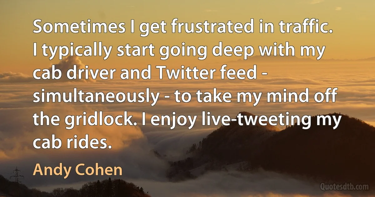 Sometimes I get frustrated in traffic. I typically start going deep with my cab driver and Twitter feed - simultaneously - to take my mind off the gridlock. I enjoy live-tweeting my cab rides. (Andy Cohen)