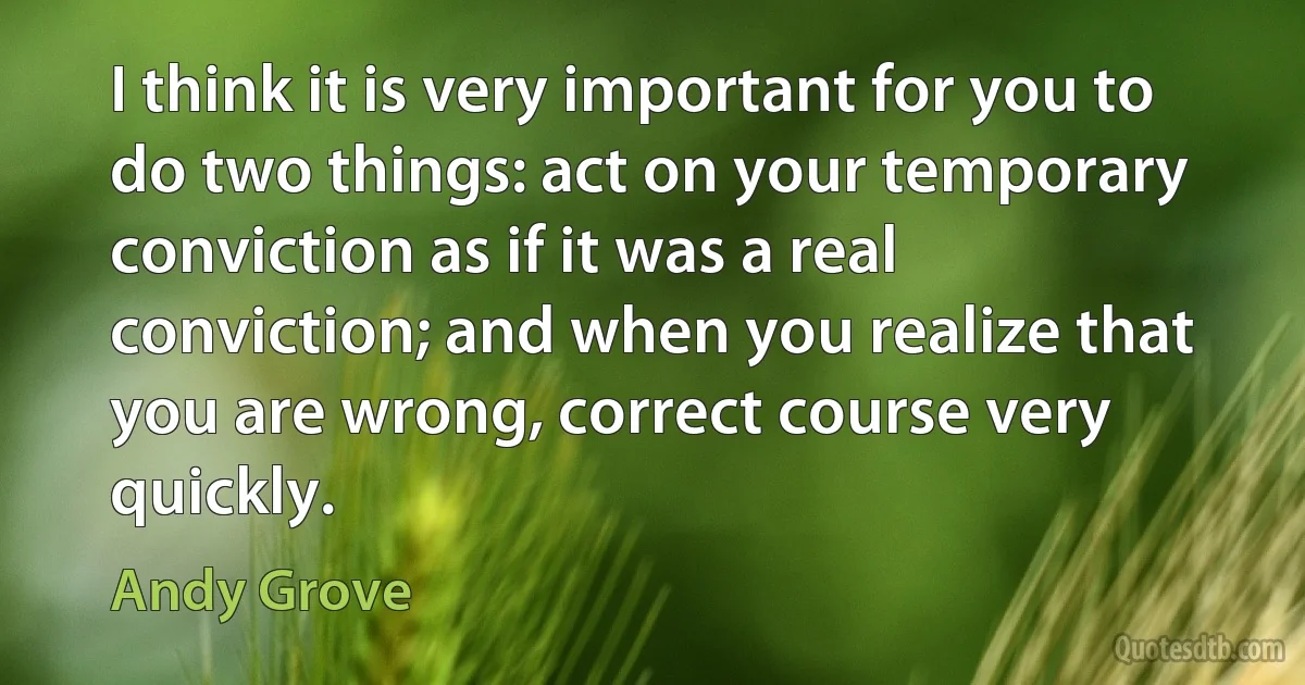 I think it is very important for you to do two things: act on your temporary conviction as if it was a real conviction; and when you realize that you are wrong, correct course very quickly. (Andy Grove)