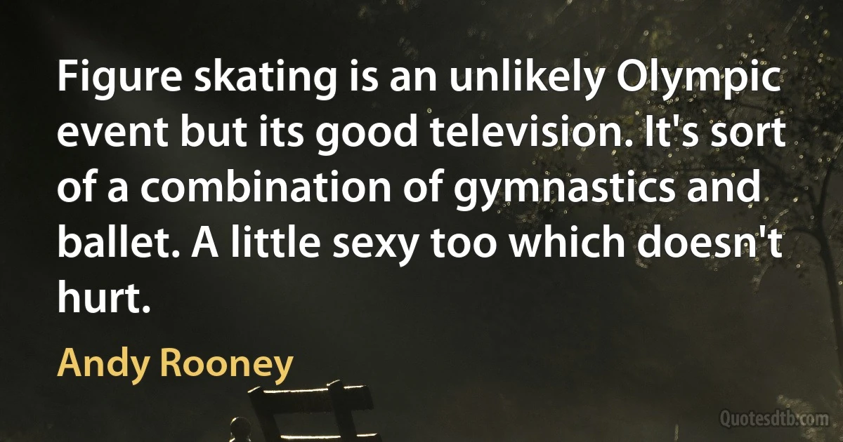 Figure skating is an unlikely Olympic event but its good television. It's sort of a combination of gymnastics and ballet. A little sexy too which doesn't hurt. (Andy Rooney)