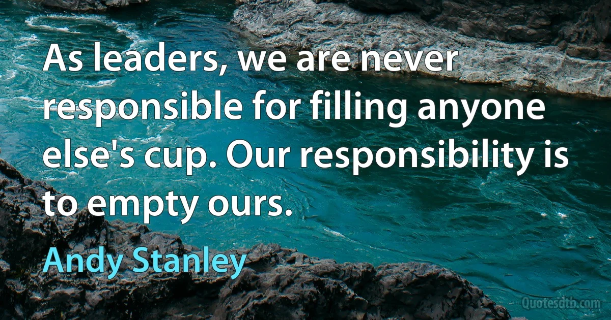 As leaders, we are never responsible for filling anyone else's cup. Our responsibility is to empty ours. (Andy Stanley)