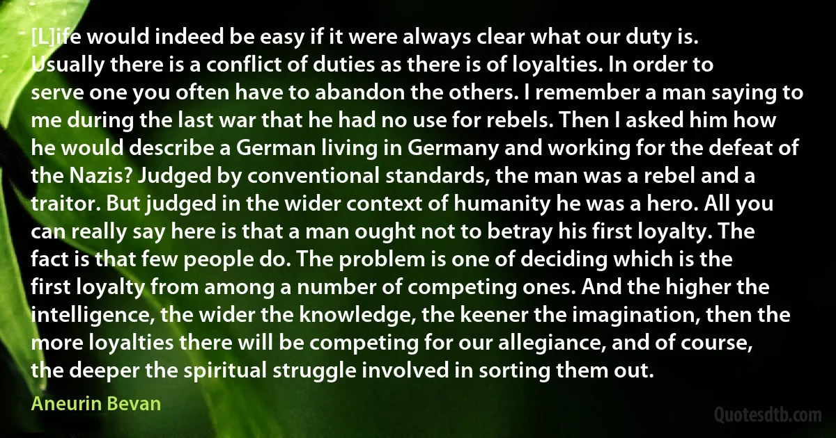 [L]ife would indeed be easy if it were always clear what our duty is. Usually there is a conflict of duties as there is of loyalties. In order to serve one you often have to abandon the others. I remember a man saying to me during the last war that he had no use for rebels. Then I asked him how he would describe a German living in Germany and working for the defeat of the Nazis? Judged by conventional standards, the man was a rebel and a traitor. But judged in the wider context of humanity he was a hero. All you can really say here is that a man ought not to betray his first loyalty. The fact is that few people do. The problem is one of deciding which is the first loyalty from among a number of competing ones. And the higher the intelligence, the wider the knowledge, the keener the imagination, then the more loyalties there will be competing for our allegiance, and of course, the deeper the spiritual struggle involved in sorting them out. (Aneurin Bevan)