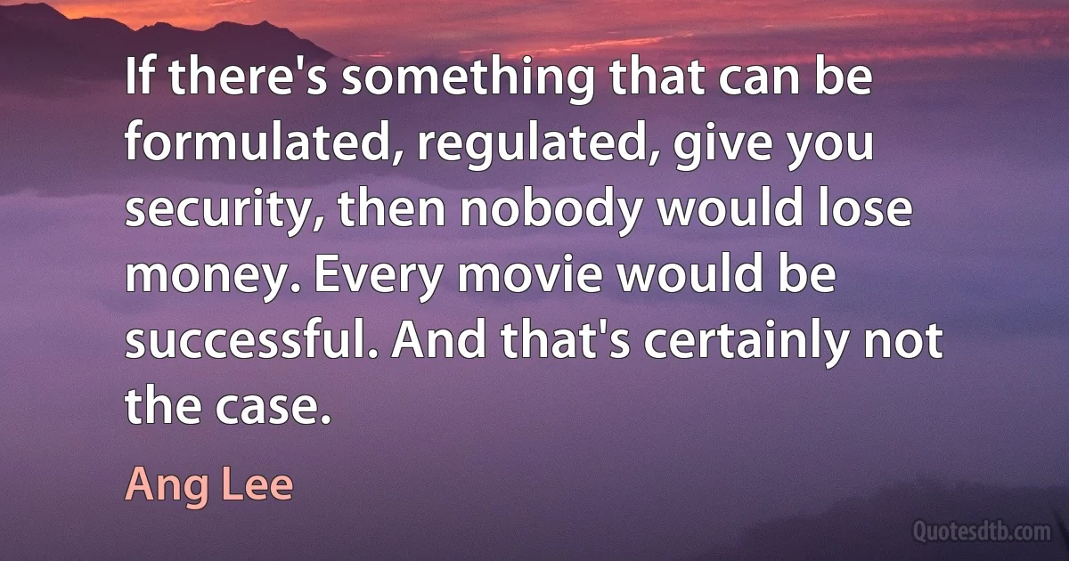 If there's something that can be formulated, regulated, give you security, then nobody would lose money. Every movie would be successful. And that's certainly not the case. (Ang Lee)