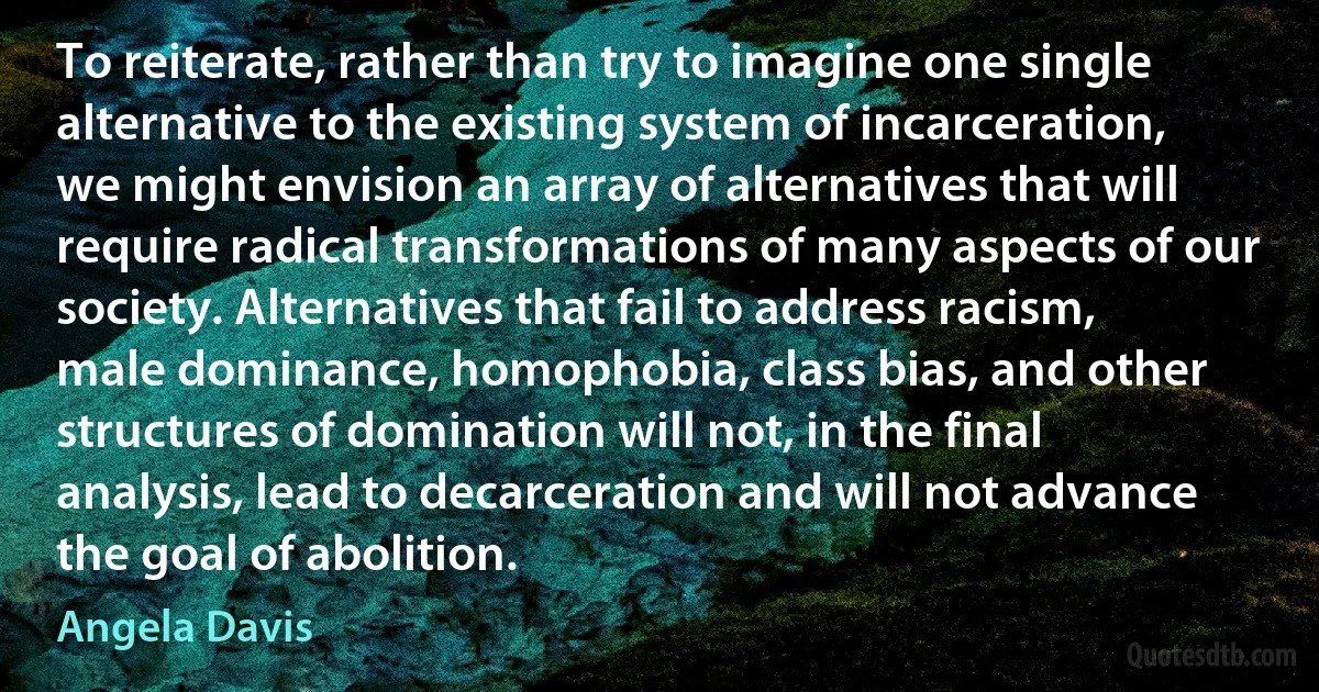 To reiterate, rather than try to imagine one single alternative to the existing system of incarceration, we might envision an array of alternatives that will require radical transformations of many aspects of our society. Alternatives that fail to address racism, male dominance, homophobia, class bias, and other structures of domination will not, in the final analysis, lead to decarceration and will not advance the goal of abolition. (Angela Davis)