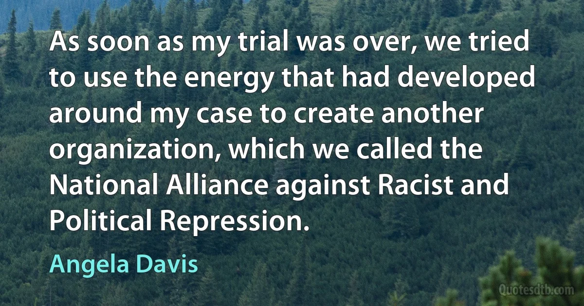 As soon as my trial was over, we tried to use the energy that had developed around my case to create another organization, which we called the National Alliance against Racist and Political Repression. (Angela Davis)