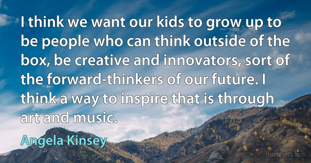 I think we want our kids to grow up to be people who can think outside of the box, be creative and innovators, sort of the forward-thinkers of our future. I think a way to inspire that is through art and music. (Angela Kinsey)