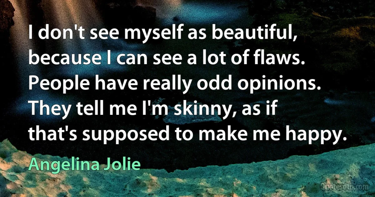 I don't see myself as beautiful, because I can see a lot of flaws. People have really odd opinions. They tell me I'm skinny, as if that's supposed to make me happy. (Angelina Jolie)