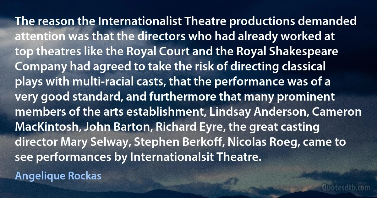 The reason the Internationalist Theatre productions demanded attention was that the directors who had already worked at top theatres like the Royal Court and the Royal Shakespeare Company had agreed to take the risk of directing classical plays with multi-racial casts, that the performance was of a very good standard, and furthermore that many prominent members of the arts establishment, Lindsay Anderson, Cameron MacKintosh, John Barton, Richard Eyre, the great casting director Mary Selway, Stephen Berkoff, Nicolas Roeg, came to see performances by Internationalsit Theatre. (Angelique Rockas)