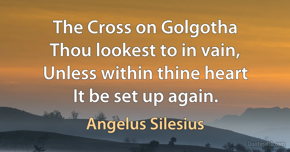 The Cross on Golgotha
Thou lookest to in vain,
Unless within thine heart
It be set up again. (Angelus Silesius)