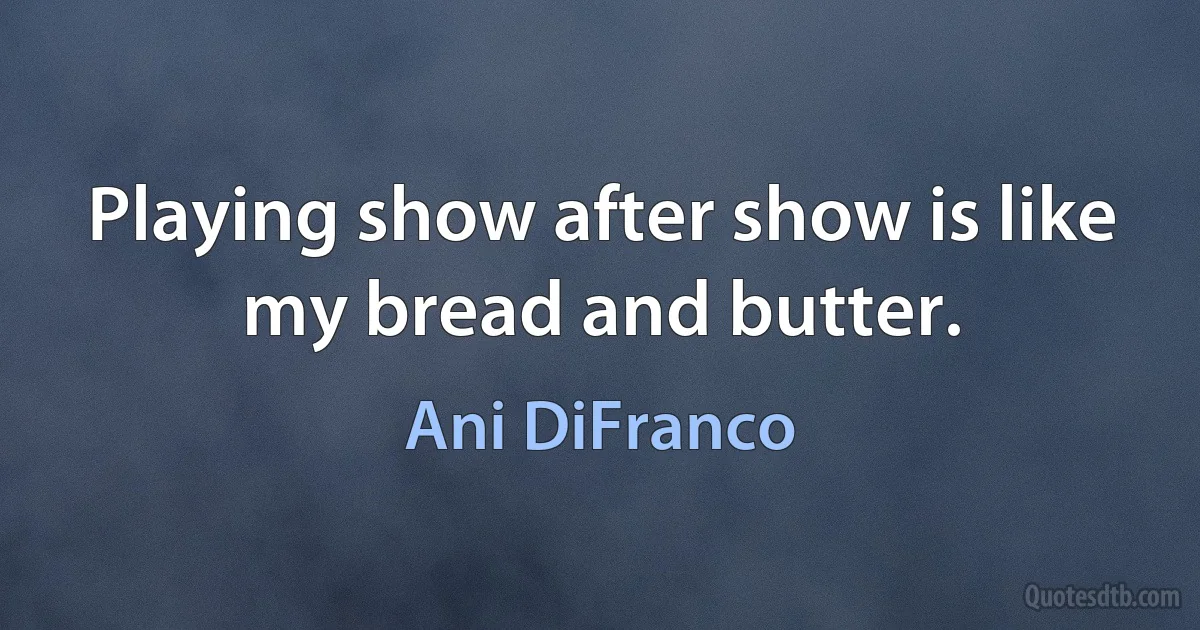 Playing show after show is like my bread and butter. (Ani DiFranco)