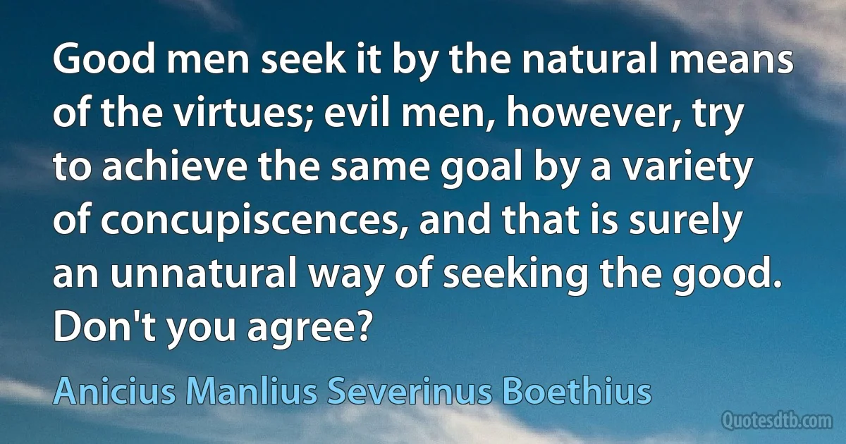 Good men seek it by the natural means of the virtues; evil men, however, try to achieve the same goal by a variety of concupiscences, and that is surely an unnatural way of seeking the good. Don't you agree? (Anicius Manlius Severinus Boethius)