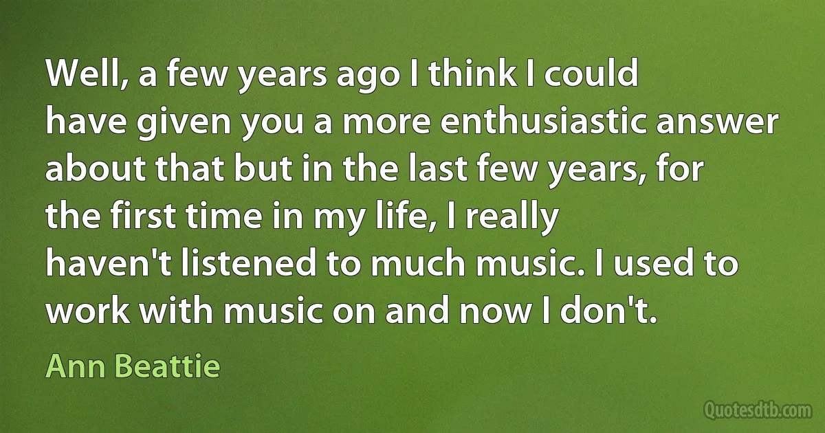 Well, a few years ago I think I could have given you a more enthusiastic answer about that but in the last few years, for the first time in my life, I really haven't listened to much music. I used to work with music on and now I don't. (Ann Beattie)