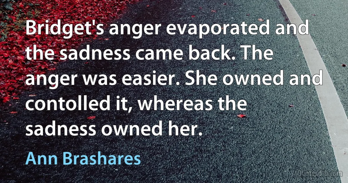 Bridget's anger evaporated and the sadness came back. The anger was easier. She owned and contolled it, whereas the sadness owned her. (Ann Brashares)