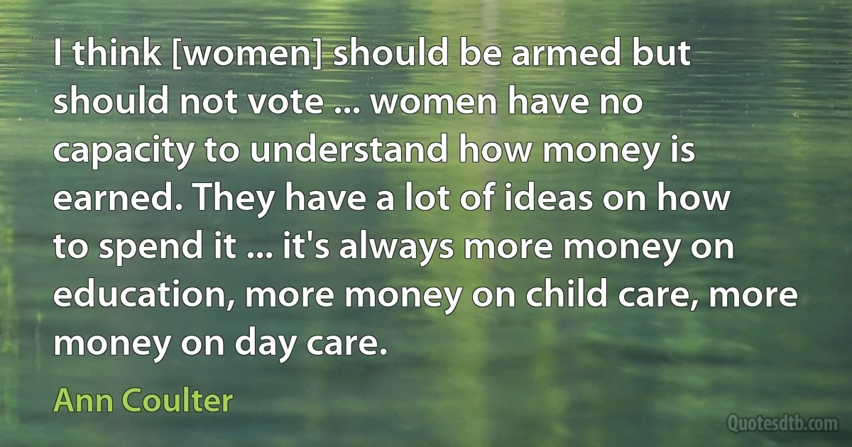 I think [women] should be armed but should not vote ... women have no capacity to understand how money is earned. They have a lot of ideas on how to spend it ... it's always more money on education, more money on child care, more money on day care. (Ann Coulter)