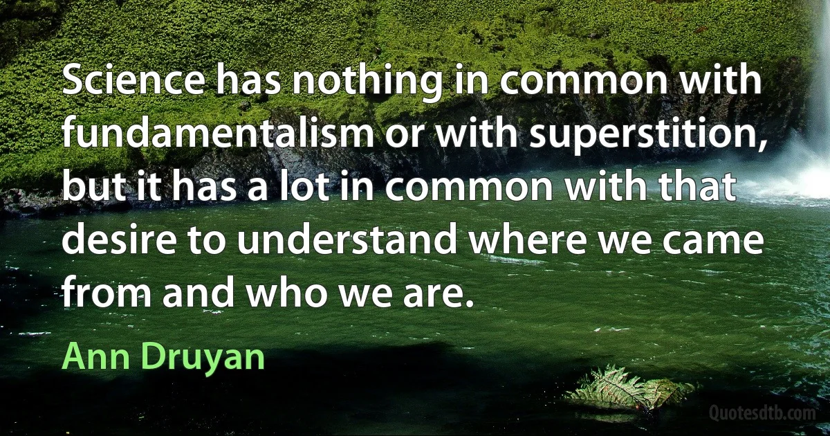 Science has nothing in common with fundamentalism or with superstition, but it has a lot in common with that desire to understand where we came from and who we are. (Ann Druyan)