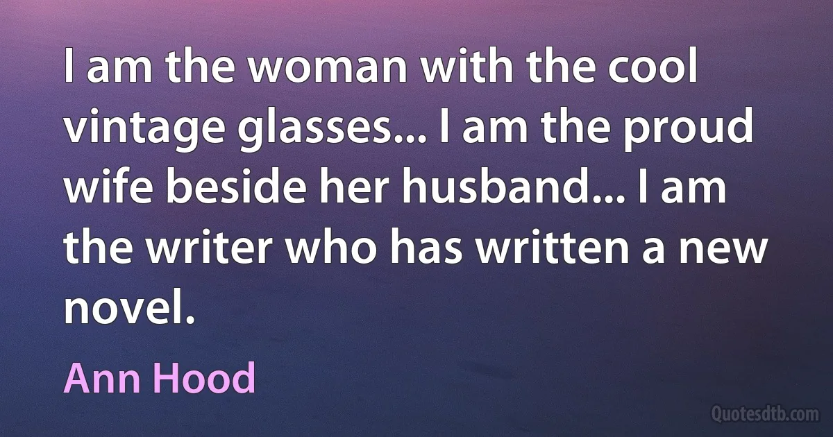 I am the woman with the cool vintage glasses... I am the proud wife beside her husband... I am the writer who has written a new novel. (Ann Hood)