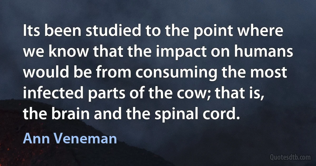 Its been studied to the point where we know that the impact on humans would be from consuming the most infected parts of the cow; that is, the brain and the spinal cord. (Ann Veneman)