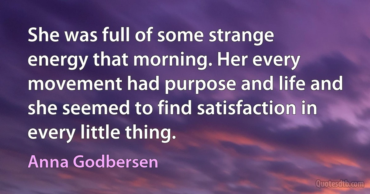 She was full of some strange energy that morning. Her every movement had purpose and life and she seemed to find satisfaction in every little thing. (Anna Godbersen)