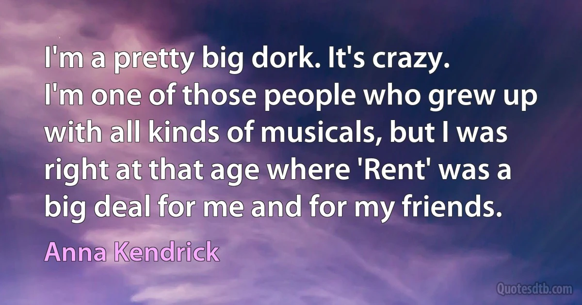 I'm a pretty big dork. It's crazy. I'm one of those people who grew up with all kinds of musicals, but I was right at that age where 'Rent' was a big deal for me and for my friends. (Anna Kendrick)