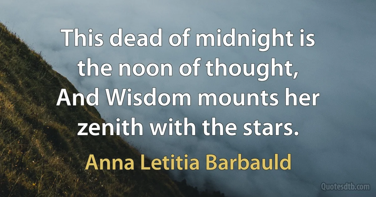 This dead of midnight is the noon of thought,
And Wisdom mounts her zenith with the stars. (Anna Letitia Barbauld)