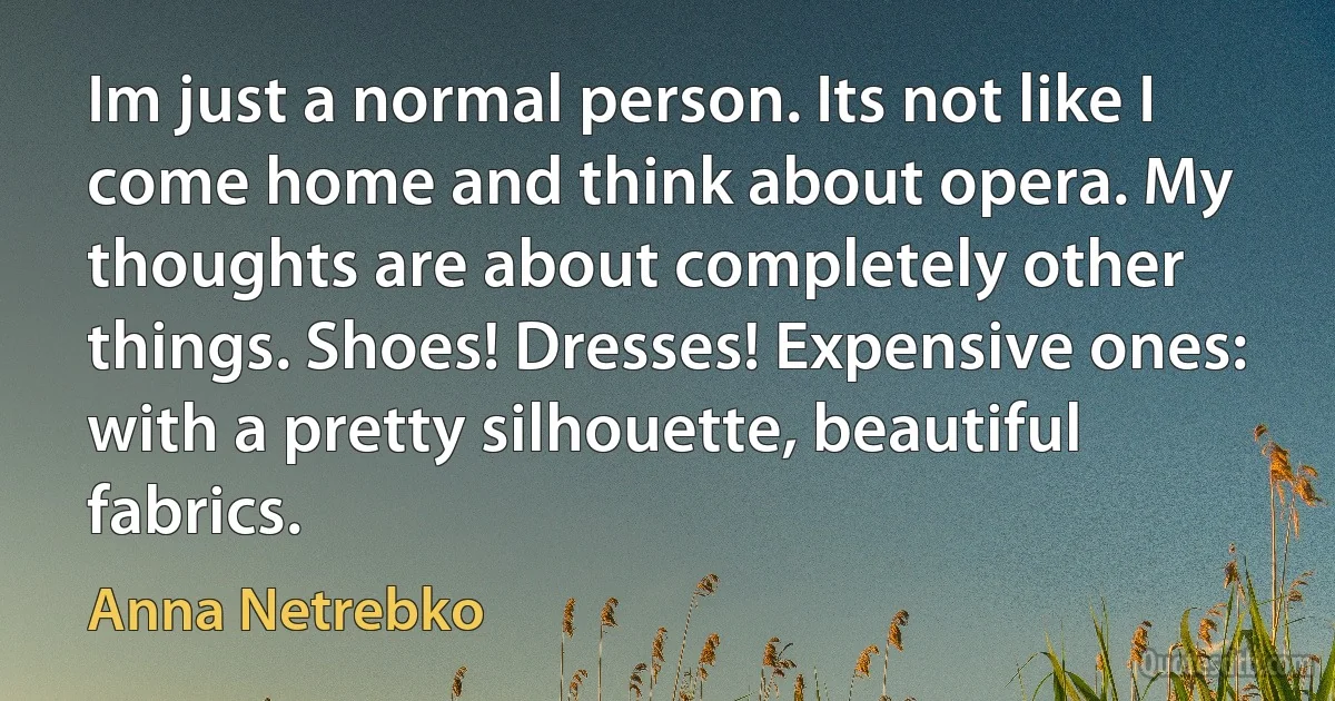 Im just a normal person. Its not like I come home and think about opera. My thoughts are about completely other things. Shoes! Dresses! Expensive ones: with a pretty silhouette, beautiful fabrics. (Anna Netrebko)