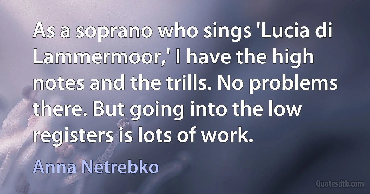As a soprano who sings 'Lucia di Lammermoor,' I have the high notes and the trills. No problems there. But going into the low registers is lots of work. (Anna Netrebko)