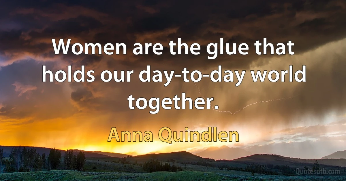 Women are the glue that holds our day-to-day world together. (Anna Quindlen)