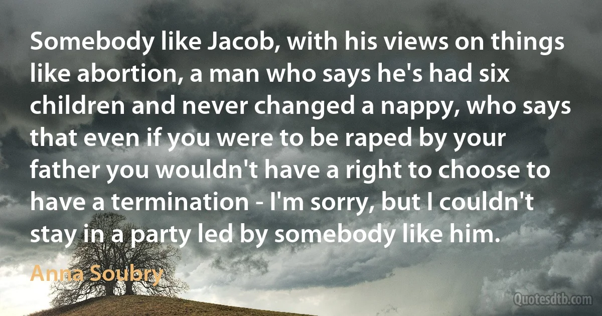 Somebody like Jacob, with his views on things like abortion, a man who says he's had six children and never changed a nappy, who says that even if you were to be raped by your father you wouldn't have a right to choose to have a termination - I'm sorry, but I couldn't stay in a party led by somebody like him. (Anna Soubry)