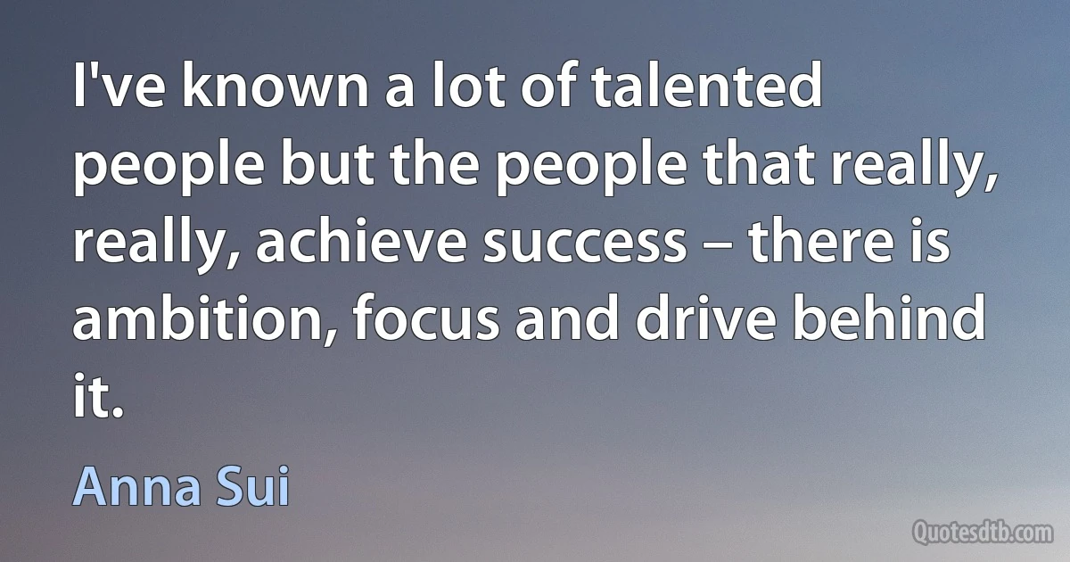 I've known a lot of talented people but the people that really, really, achieve success – there is ambition, focus and drive behind it. (Anna Sui)