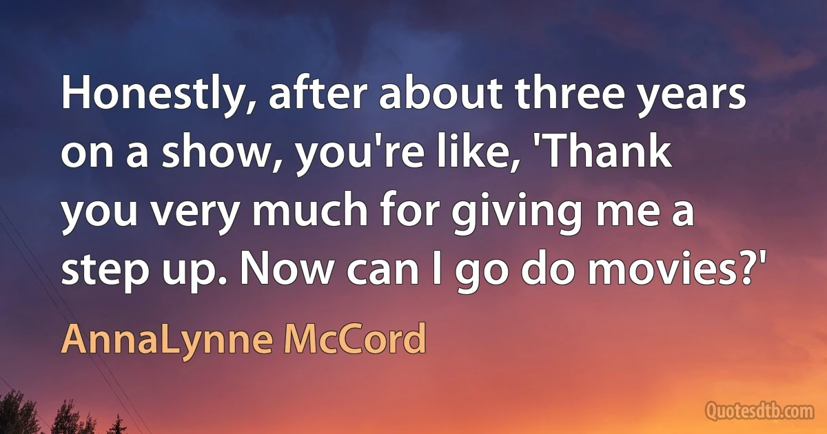 Honestly, after about three years on a show, you're like, 'Thank you very much for giving me a step up. Now can I go do movies?' (AnnaLynne McCord)