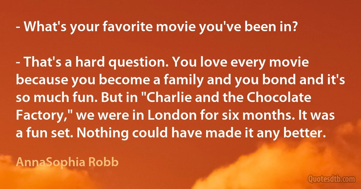 - What's your favorite movie you've been in?

- That's a hard question. You love every movie because you become a family and you bond and it's so much fun. But in "Charlie and the Chocolate Factory," we were in London for six months. It was a fun set. Nothing could have made it any better. (AnnaSophia Robb)