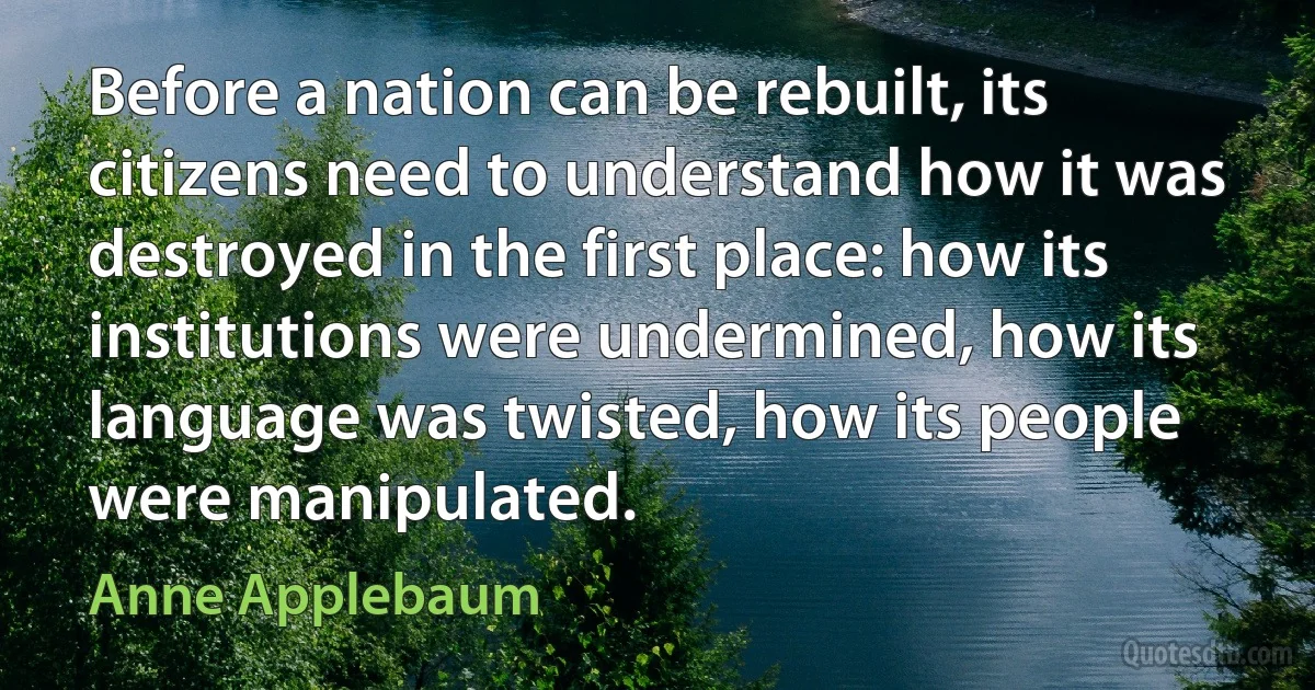 Before a nation can be rebuilt, its citizens need to understand how it was destroyed in the first place: how its institutions were undermined, how its language was twisted, how its people were manipulated. (Anne Applebaum)