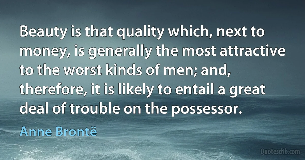 Beauty is that quality which, next to money, is generally the most attractive to the worst kinds of men; and, therefore, it is likely to entail a great deal of trouble on the possessor. (Anne Brontë)