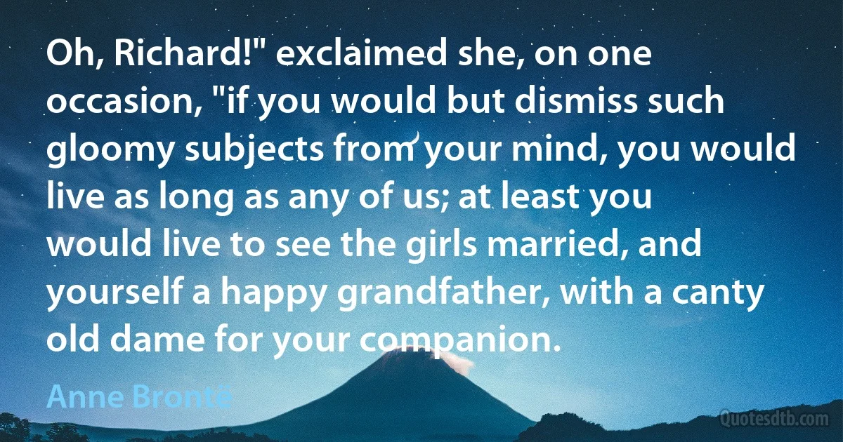 Oh, Richard!" exclaimed she, on one occasion, "if you would but dismiss such gloomy subjects from your mind, you would live as long as any of us; at least you would live to see the girls married, and yourself a happy grandfather, with a canty old dame for your companion. (Anne Brontë)