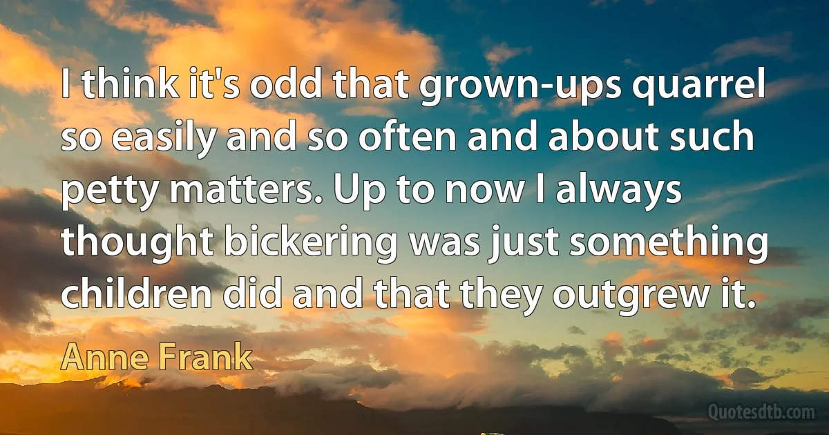 I think it's odd that grown-ups quarrel so easily and so often and about such petty matters. Up to now I always thought bickering was just something children did and that they outgrew it. (Anne Frank)