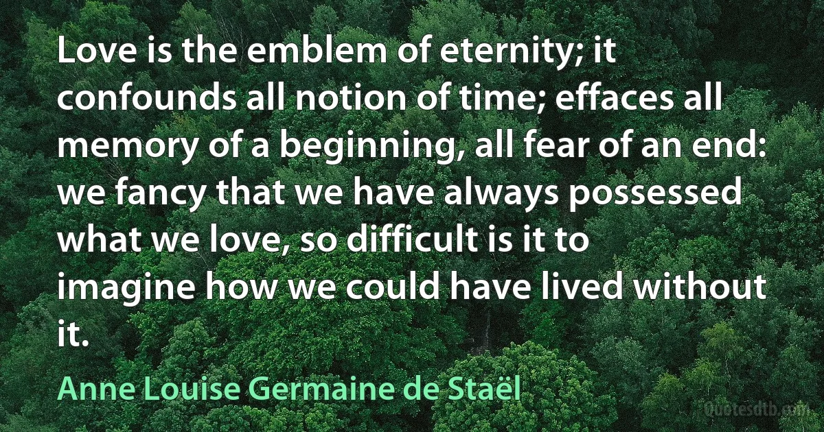 Love is the emblem of eternity; it confounds all notion of time; effaces all memory of a beginning, all fear of an end: we fancy that we have always possessed what we love, so difficult is it to imagine how we could have lived without it. (Anne Louise Germaine de Staël)