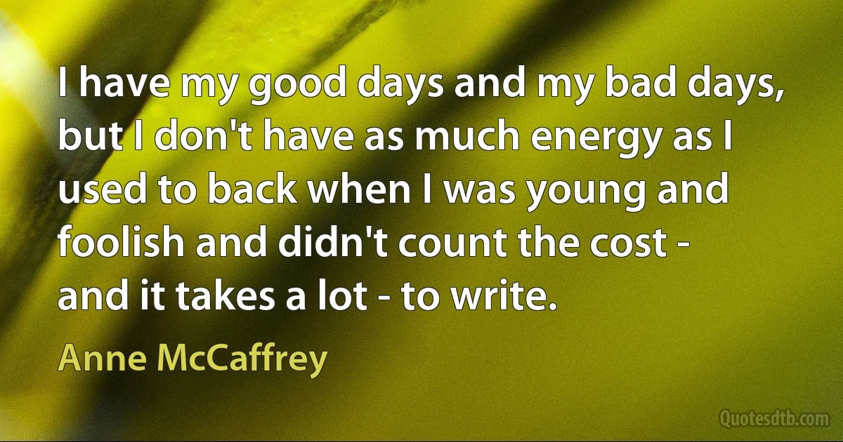 I have my good days and my bad days, but I don't have as much energy as I used to back when I was young and foolish and didn't count the cost - and it takes a lot - to write. (Anne McCaffrey)