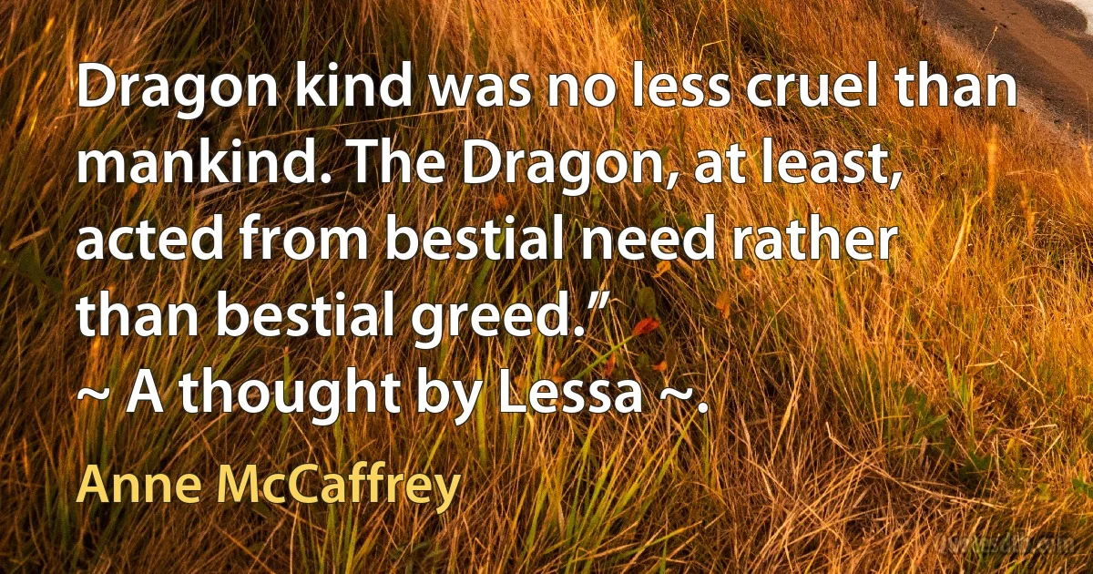 Dragon kind was no less cruel than mankind. The Dragon, at least, acted from bestial need rather than bestial greed.”
~ A thought by Lessa ~. (Anne McCaffrey)