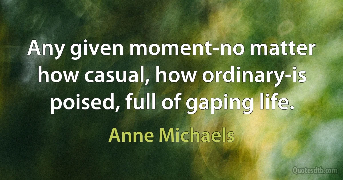 Any given moment-no matter how casual, how ordinary-is poised, full of gaping life. (Anne Michaels)