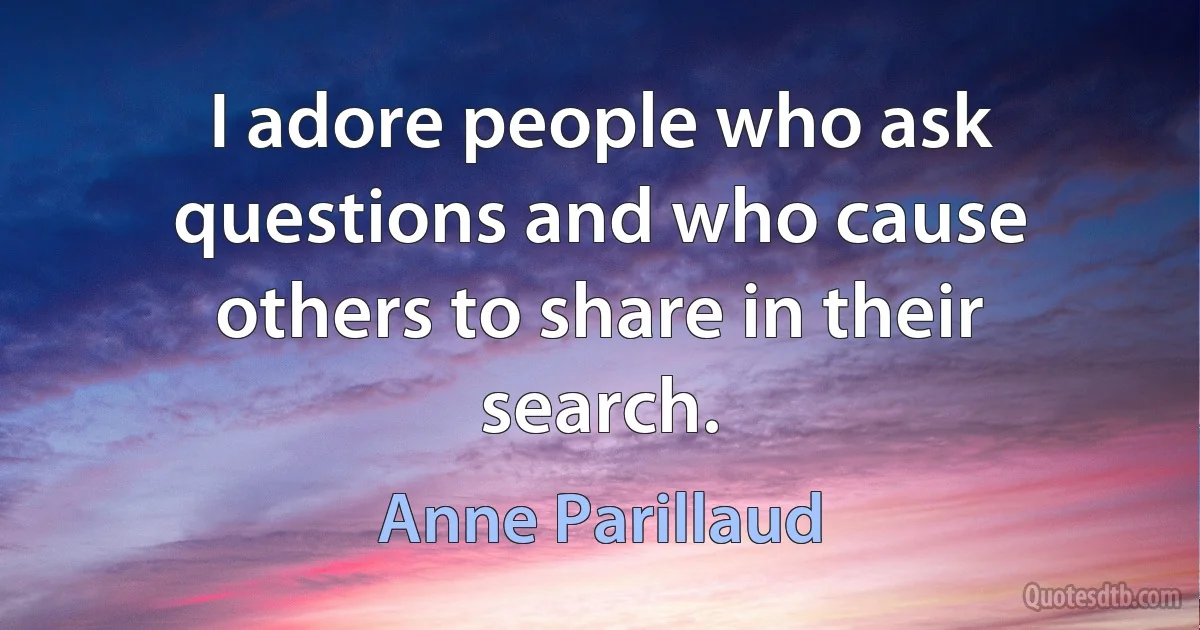 I adore people who ask questions and who cause others to share in their search. (Anne Parillaud)