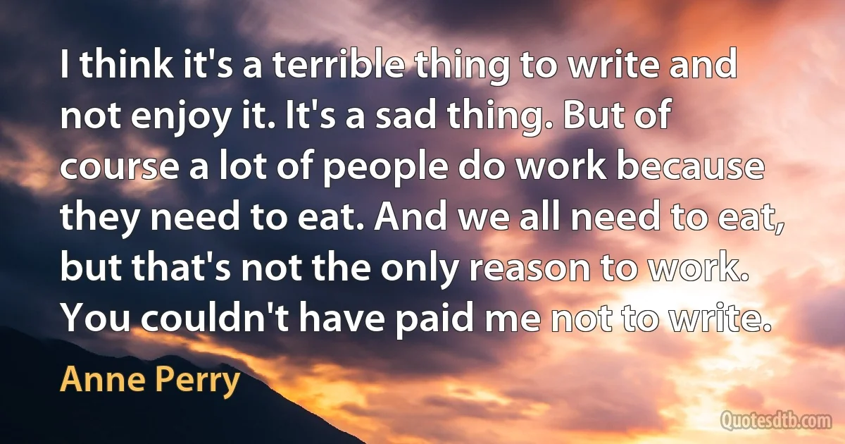 I think it's a terrible thing to write and not enjoy it. It's a sad thing. But of course a lot of people do work because they need to eat. And we all need to eat, but that's not the only reason to work. You couldn't have paid me not to write. (Anne Perry)