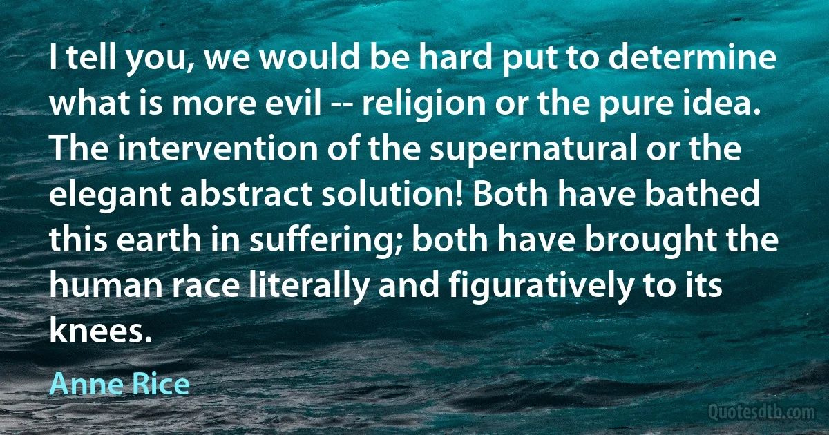 I tell you, we would be hard put to determine what is more evil -- religion or the pure idea. The intervention of the supernatural or the elegant abstract solution! Both have bathed this earth in suffering; both have brought the human race literally and figuratively to its knees. (Anne Rice)