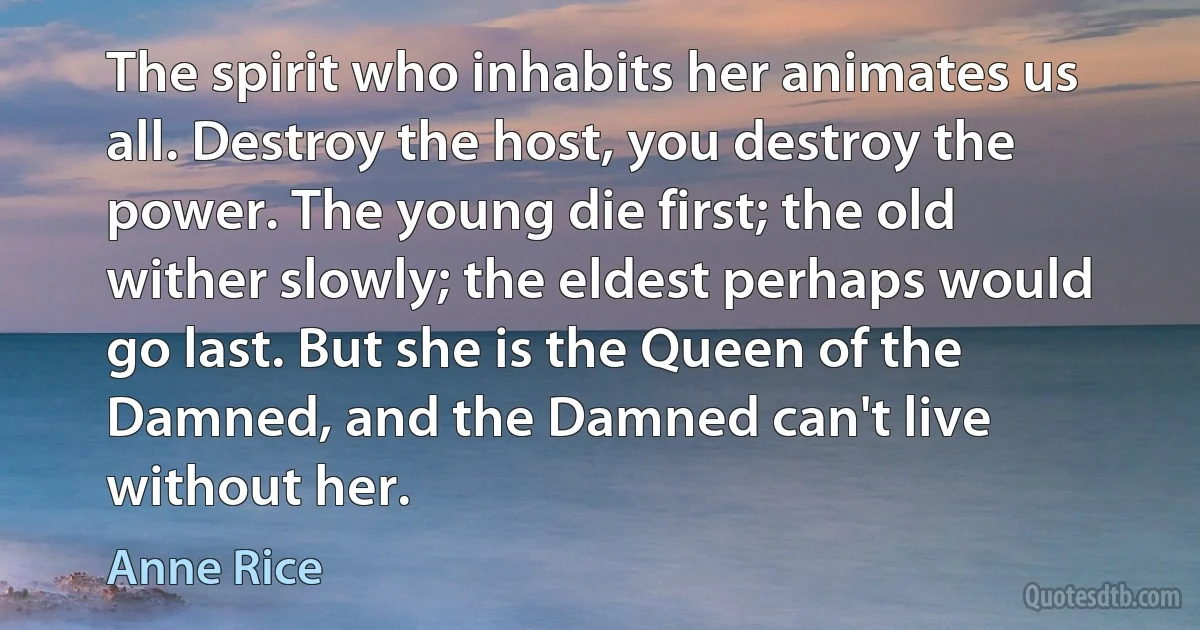 The spirit who inhabits her animates us all. Destroy the host, you destroy the power. The young die first; the old wither slowly; the eldest perhaps would go last. But she is the Queen of the Damned, and the Damned can't live without her. (Anne Rice)