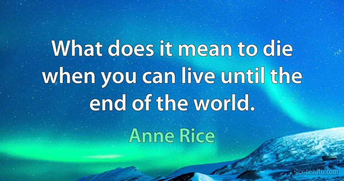 What does it mean to die when you can live until the end of the world. (Anne Rice)