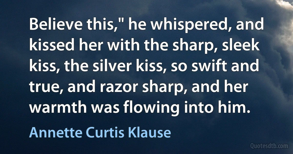 Believe this," he whispered, and kissed her with the sharp, sleek kiss, the silver kiss, so swift and true, and razor sharp, and her warmth was flowing into him. (Annette Curtis Klause)