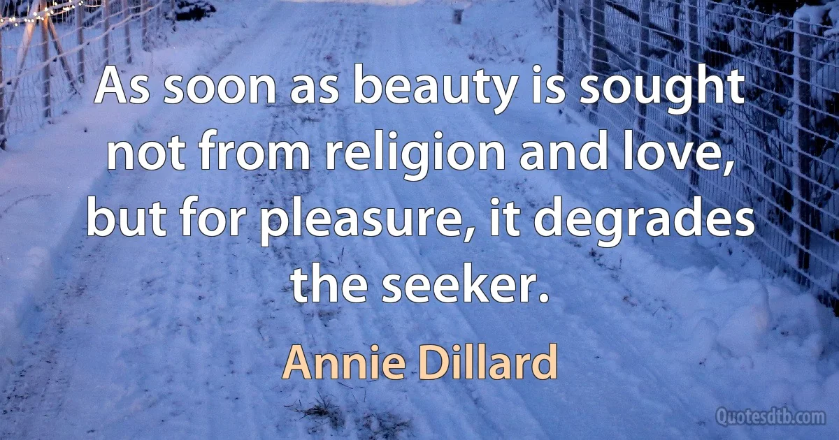 As soon as beauty is sought not from religion and love, but for pleasure, it degrades the seeker. (Annie Dillard)